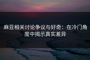 麻豆相关讨论争议与好奇：在冷门角度中揭示真实差异