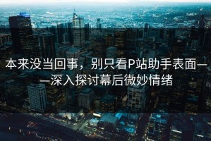 本来没当回事，别只看P站助手表面——深入探讨幕后微妙情绪