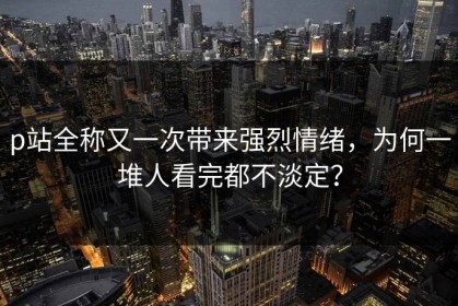 p站全称又一次带来强烈情绪，为何一堆人看完都不淡定？