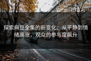 探索麻豆全集的新变化：从平静到情绪高涨，观众的参与度飙升