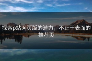 探索p站网页版的潜力，不止于表面的推荐页