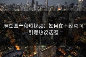 麻豆国产和短视频：如何在不经意间引爆热议话题