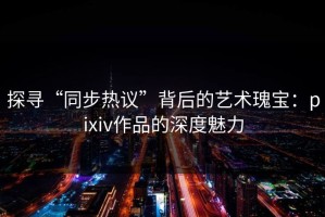 探寻“同步热议”背后的艺术瑰宝：pixiv作品的深度魅力