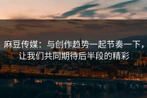 麻豆传媒：与创作趋势一起节奏一下，让我们共同期待后半段的精彩