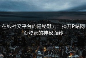 在线社交平台的隐秘魅力：揭开P站网页登录的神秘面纱