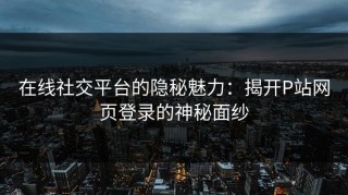 在线社交平台的隐秘魅力：揭开P站网页登录的神秘面纱
