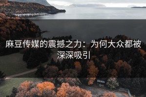 麻豆传媒的震撼之力：为何大众都被深深吸引