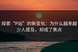 探索“P站”的新变化：为什么越来越少人提及，却成了焦点