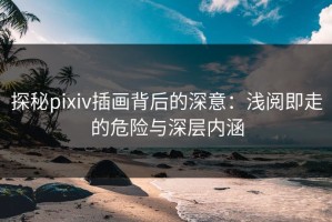 探秘pixiv插画背后的深意：浅阅即走的危险与深层内涵