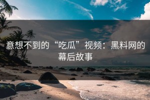 意想不到的“吃瓜”视频：黑料网的幕后故事