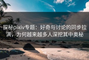 探秘pixiv专题：好奇与讨论的同步拉满，为何越来越多人深挖其中奥秘
