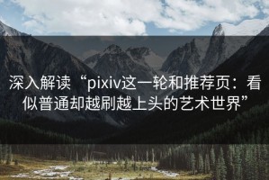 深入解读“pixiv这一轮和推荐页：看似普通却越刷越上头的艺术世界”