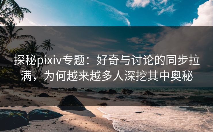 探秘pixiv专题：好奇与讨论的同步拉满，为何越来越多人深挖其中奥秘
