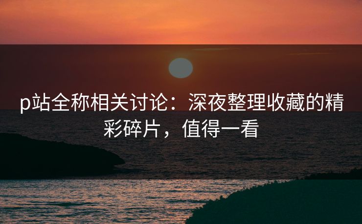p站全称相关讨论：深夜整理收藏的精彩碎片，值得一看