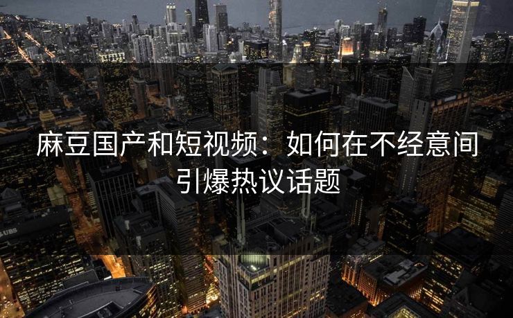 麻豆国产和短视频：如何在不经意间引爆热议话题
