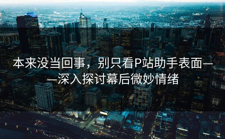 本来没当回事，别只看P站助手表面——深入探讨幕后微妙情绪