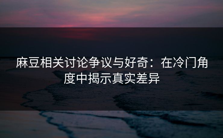 麻豆相关讨论争议与好奇：在冷门角度中揭示真实差异