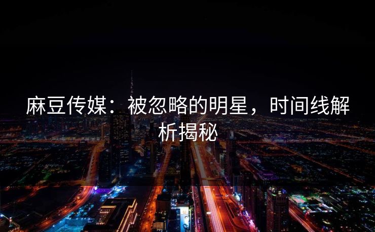 麻豆传媒：被忽略的明星，时间线解析揭秘