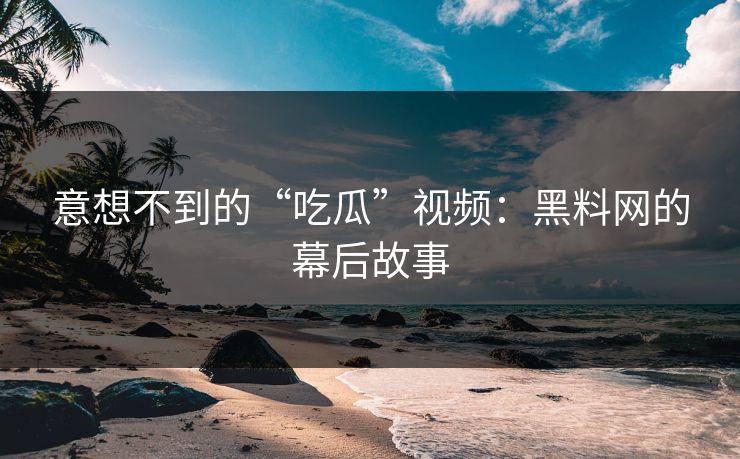 意想不到的“吃瓜”视频：黑料网的幕后故事