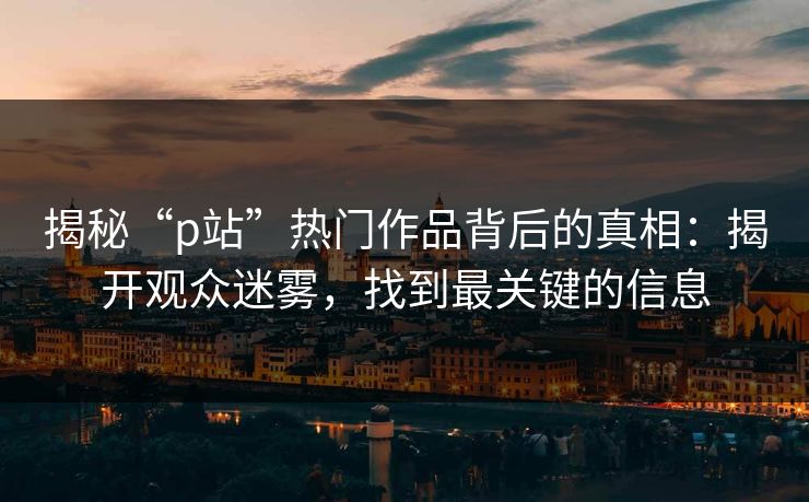 揭秘“p站”热门作品背后的真相：揭开观众迷雾，找到最关键的信息