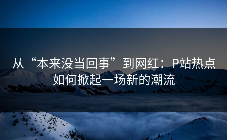 从“本来没当回事”到网红：P站热点如何掀起一场新的潮流