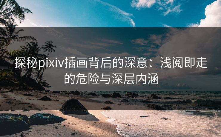 探秘pixiv插画背后的深意：浅阅即走的危险与深层内涵