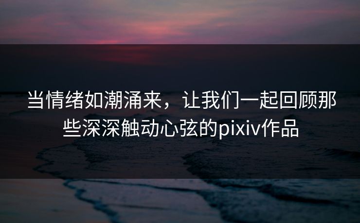 当情绪如潮涌来，让我们一起回顾那些深深触动心弦的pixiv作品