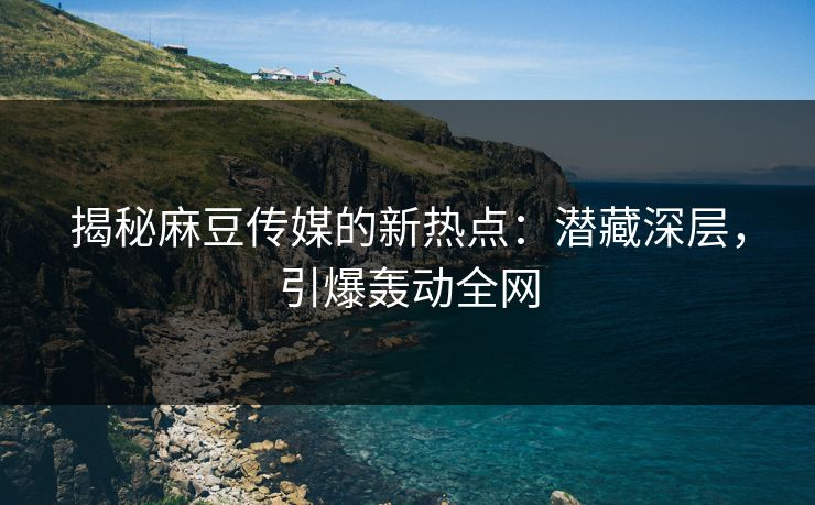 揭秘麻豆传媒的新热点：潜藏深层，引爆轰动全网