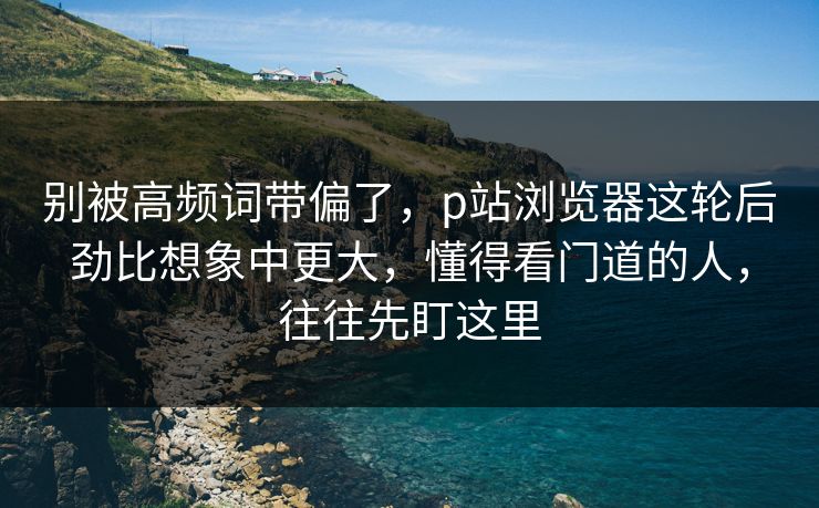 别被高频词带偏了,p站浏览器这轮后劲比想象中更大,懂得看门道的人,往往先盯这里 别被高频词带偏了,p站浏览器这轮后劲比想象中更大,懂得看门道的人,往往先盯这里