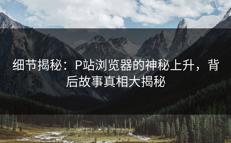 细节揭秘:P站浏览器的神秘上升,背后故事真相大揭秘 细节揭秘:P站浏览器的神秘上升,背后故事真相大揭秘