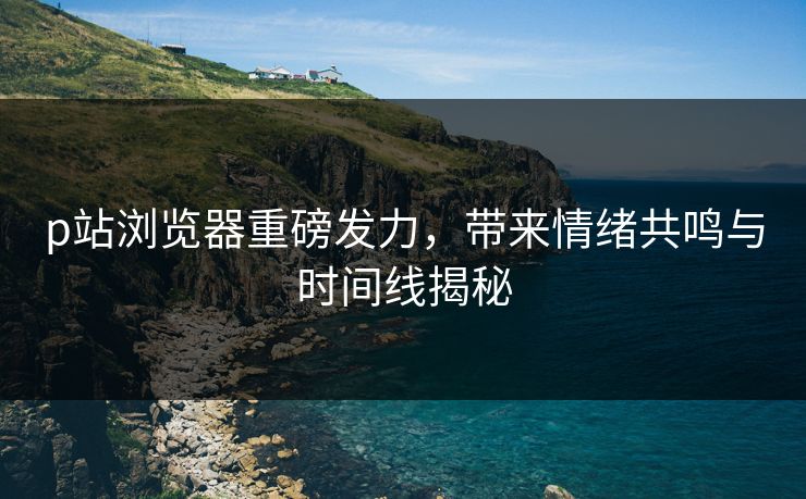 p站浏览器重磅发力，带来情绪共鸣与时间线揭秘