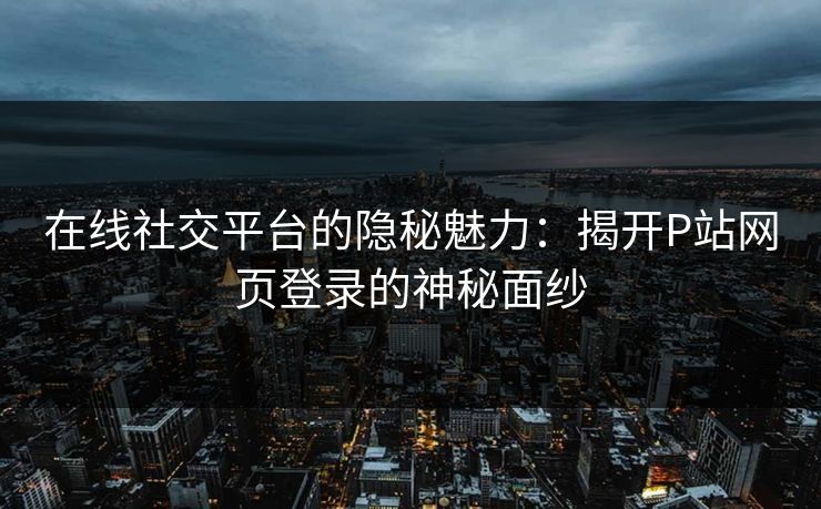 在线社交平台的隐秘魅力：揭开P站网页登录的神秘面纱