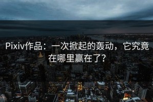 Pixiv作品：一次掀起的轰动，它究竟在哪里赢在了？
