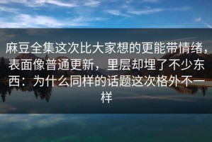麻豆全集这次比大家想的更能带情绪，表面像普通更新，里层却埋了不少东西：为什么同样的话题这次格外不一样