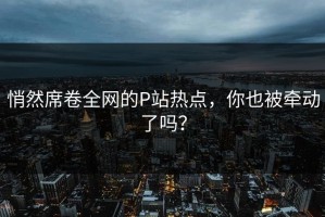 悄然席卷全网的P站热点，你也被牵动了吗？