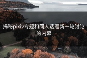 揭秘pixiv专题和同人话题新一轮讨论的内幕