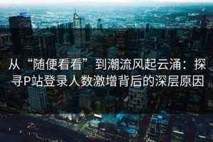 从“随便看看”到潮流风起云涌：探寻P站登录人数激增背后的深层原因