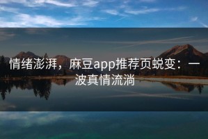 情绪澎湃，麻豆app推荐页蜕变：一波真情流淌