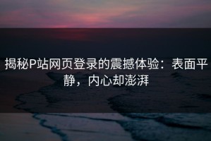 揭秘P站网页登录的震撼体验：表面平静，内心却澎湃