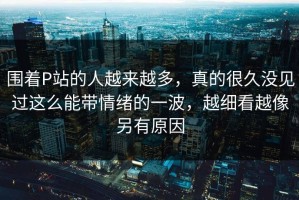 围着P站的人越来越多，真的很久没见过这么能带情绪的一波，越细看越像另有原因