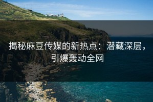 揭秘麻豆传媒的新热点：潜藏深层，引爆轰动全网