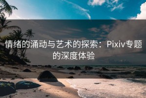 情绪的涌动与艺术的探索：Pixiv专题的深度体验