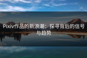 Pixiv作品的新浪潮：探寻背后的信号与趋势