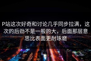 P站这次好奇和讨论几乎同步拉满，这次的后劲不是一般的大，后面那层意思比表面更耐琢磨