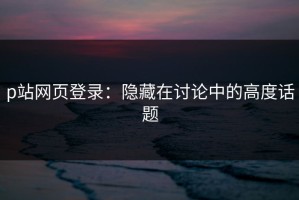 p站网页登录：隐藏在讨论中的高度话题