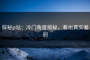 探秘p站：冷门角度揭秘，看出真实差别