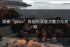 探索“pixiv”背后的深层次魅力与共鸣