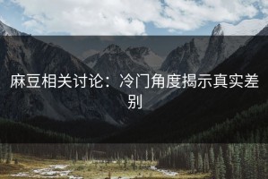 麻豆相关讨论：冷门角度揭示真实差别