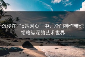 沉浸在“p站网页”中，冷门神作带你领略纵深的艺术世界