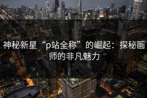 神秘新星“p站全称”的崛起：探秘画师的非凡魅力
